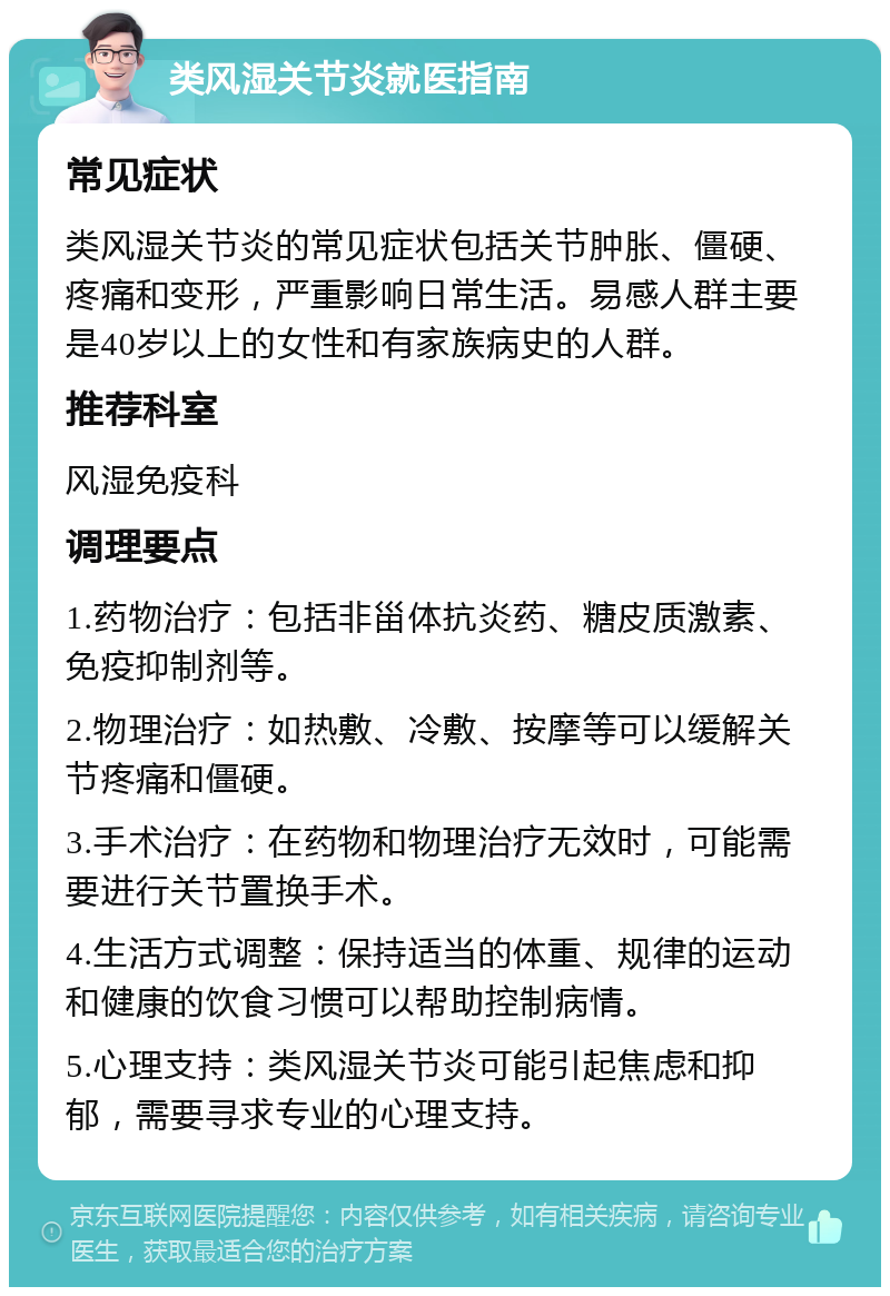 类风湿关节炎就医指南 常见症状 类风湿关节炎的常见症状包括关节肿胀、僵硬、疼痛和变形，严重影响日常生活。易感人群主要是40岁以上的女性和有家族病史的人群。 推荐科室 风湿免疫科 调理要点 1.药物治疗：包括非甾体抗炎药、糖皮质激素、免疫抑制剂等。 2.物理治疗：如热敷、冷敷、按摩等可以缓解关节疼痛和僵硬。 3.手术治疗：在药物和物理治疗无效时，可能需要进行关节置换手术。 4.生活方式调整：保持适当的体重、规律的运动和健康的饮食习惯可以帮助控制病情。 5.心理支持：类风湿关节炎可能引起焦虑和抑郁，需要寻求专业的心理支持。