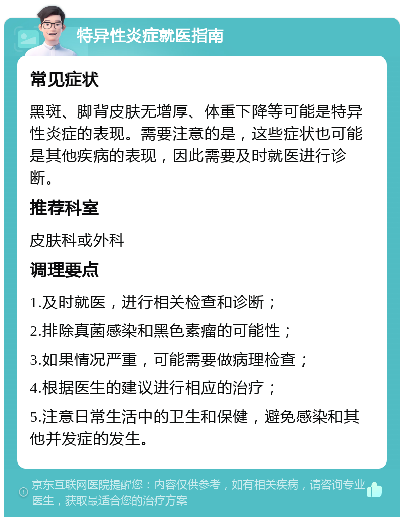 特异性炎症就医指南 常见症状 黑斑、脚背皮肤无增厚、体重下降等可能是特异性炎症的表现。需要注意的是，这些症状也可能是其他疾病的表现，因此需要及时就医进行诊断。 推荐科室 皮肤科或外科 调理要点 1.及时就医，进行相关检查和诊断； 2.排除真菌感染和黑色素瘤的可能性； 3.如果情况严重，可能需要做病理检查； 4.根据医生的建议进行相应的治疗； 5.注意日常生活中的卫生和保健，避免感染和其他并发症的发生。