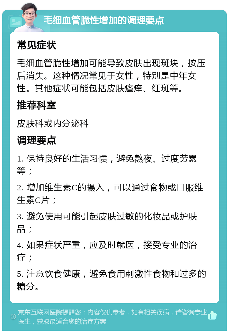 毛细血管脆性增加的调理要点 常见症状 毛细血管脆性增加可能导致皮肤出现斑块，按压后消失。这种情况常见于女性，特别是中年女性。其他症状可能包括皮肤瘙痒、红斑等。 推荐科室 皮肤科或内分泌科 调理要点 1. 保持良好的生活习惯，避免熬夜、过度劳累等； 2. 增加维生素C的摄入，可以通过食物或口服维生素C片； 3. 避免使用可能引起皮肤过敏的化妆品或护肤品； 4. 如果症状严重，应及时就医，接受专业的治疗； 5. 注意饮食健康，避免食用刺激性食物和过多的糖分。