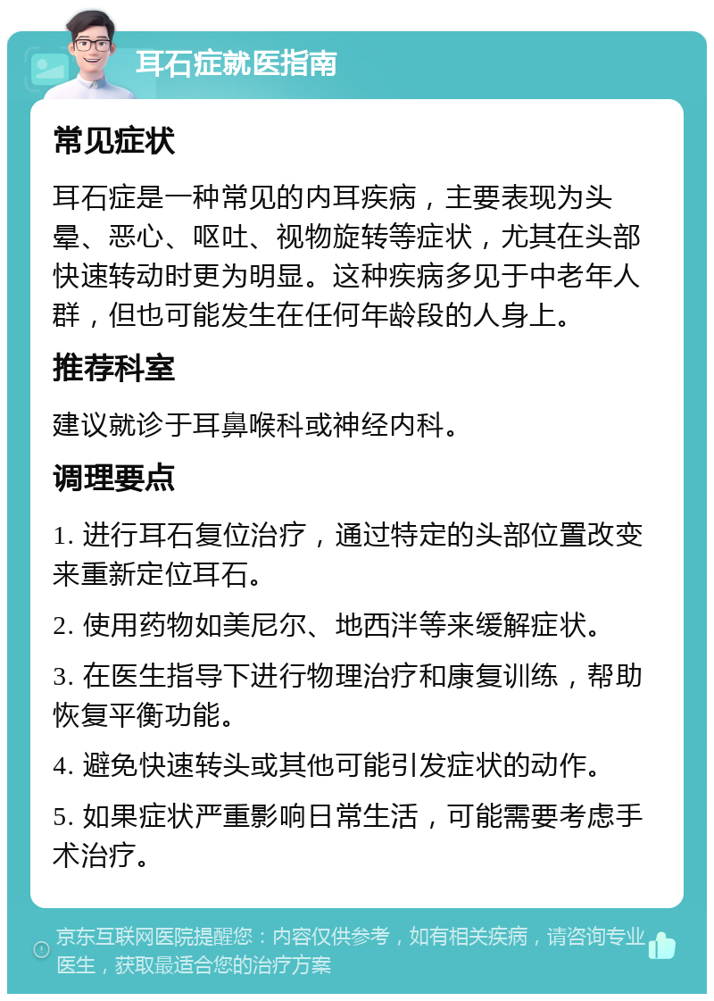 耳石症就医指南 常见症状 耳石症是一种常见的内耳疾病，主要表现为头晕、恶心、呕吐、视物旋转等症状，尤其在头部快速转动时更为明显。这种疾病多见于中老年人群，但也可能发生在任何年龄段的人身上。 推荐科室 建议就诊于耳鼻喉科或神经内科。 调理要点 1. 进行耳石复位治疗，通过特定的头部位置改变来重新定位耳石。 2. 使用药物如美尼尔、地西泮等来缓解症状。 3. 在医生指导下进行物理治疗和康复训练，帮助恢复平衡功能。 4. 避免快速转头或其他可能引发症状的动作。 5. 如果症状严重影响日常生活，可能需要考虑手术治疗。