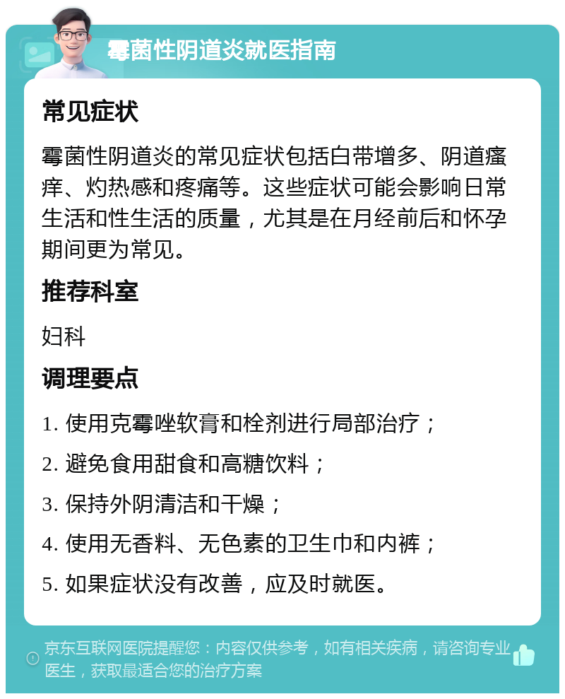 霉菌性阴道炎就医指南 常见症状 霉菌性阴道炎的常见症状包括白带增多、阴道瘙痒、灼热感和疼痛等。这些症状可能会影响日常生活和性生活的质量，尤其是在月经前后和怀孕期间更为常见。 推荐科室 妇科 调理要点 1. 使用克霉唑软膏和栓剂进行局部治疗； 2. 避免食用甜食和高糖饮料； 3. 保持外阴清洁和干燥； 4. 使用无香料、无色素的卫生巾和内裤； 5. 如果症状没有改善，应及时就医。