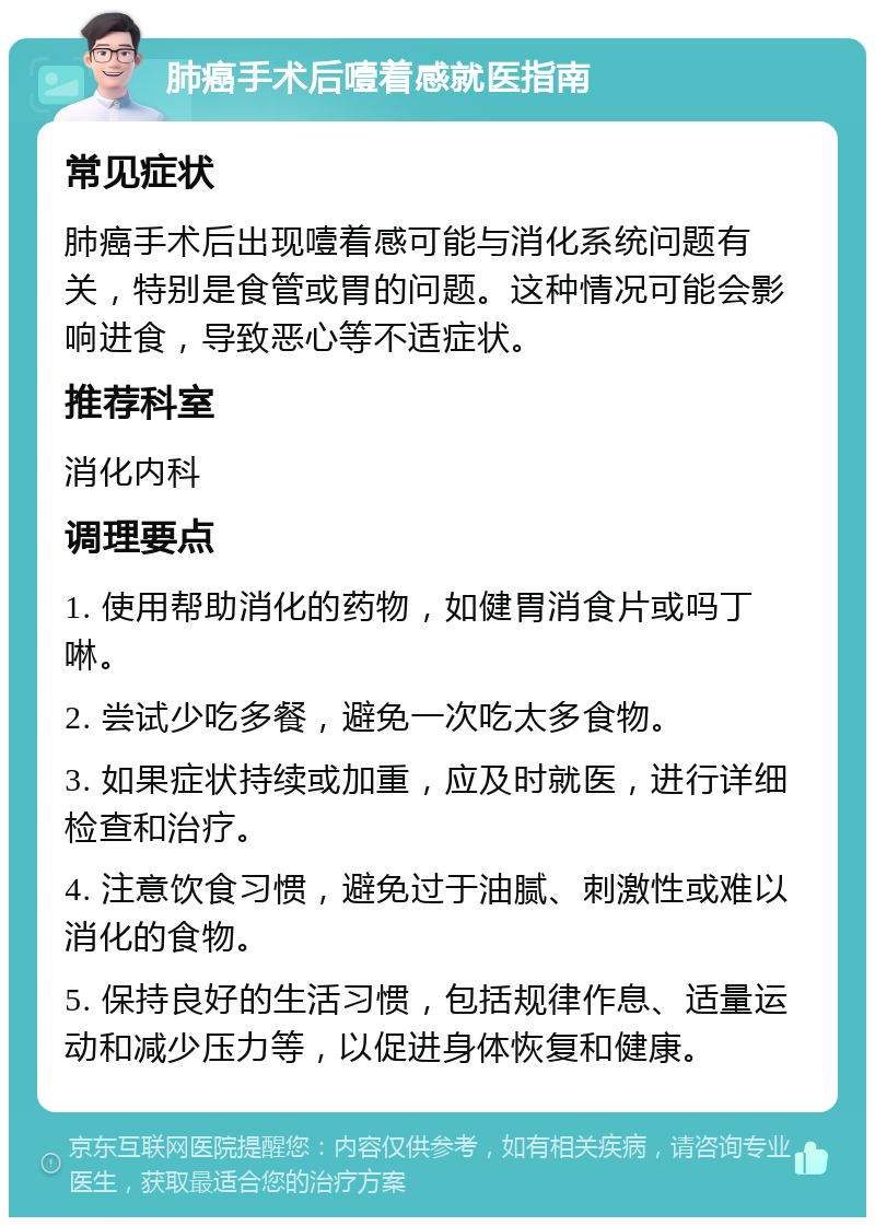 肺癌手术后噎着感就医指南 常见症状 肺癌手术后出现噎着感可能与消化系统问题有关，特别是食管或胃的问题。这种情况可能会影响进食，导致恶心等不适症状。 推荐科室 消化内科 调理要点 1. 使用帮助消化的药物，如健胃消食片或吗丁啉。 2. 尝试少吃多餐，避免一次吃太多食物。 3. 如果症状持续或加重，应及时就医，进行详细检查和治疗。 4. 注意饮食习惯，避免过于油腻、刺激性或难以消化的食物。 5. 保持良好的生活习惯，包括规律作息、适量运动和减少压力等，以促进身体恢复和健康。