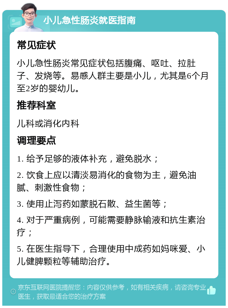 小儿急性肠炎就医指南 常见症状 小儿急性肠炎常见症状包括腹痛、呕吐、拉肚子、发烧等。易感人群主要是小儿，尤其是6个月至2岁的婴幼儿。 推荐科室 儿科或消化内科 调理要点 1. 给予足够的液体补充，避免脱水； 2. 饮食上应以清淡易消化的食物为主，避免油腻、刺激性食物； 3. 使用止泻药如蒙脱石散、益生菌等； 4. 对于严重病例，可能需要静脉输液和抗生素治疗； 5. 在医生指导下，合理使用中成药如妈咪爱、小儿健脾颗粒等辅助治疗。