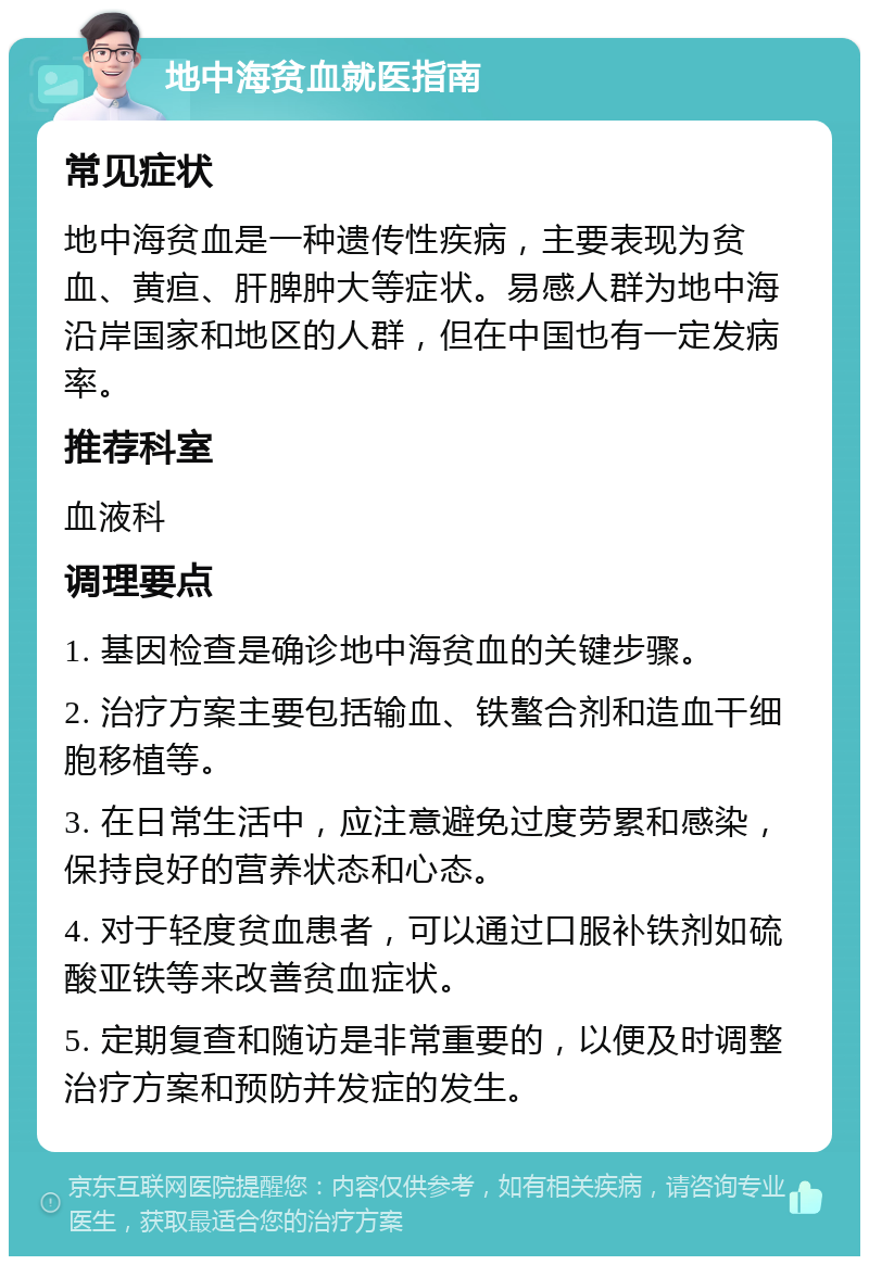 地中海贫血就医指南 常见症状 地中海贫血是一种遗传性疾病，主要表现为贫血、黄疸、肝脾肿大等症状。易感人群为地中海沿岸国家和地区的人群，但在中国也有一定发病率。 推荐科室 血液科 调理要点 1. 基因检查是确诊地中海贫血的关键步骤。 2. 治疗方案主要包括输血、铁螯合剂和造血干细胞移植等。 3. 在日常生活中，应注意避免过度劳累和感染，保持良好的营养状态和心态。 4. 对于轻度贫血患者，可以通过口服补铁剂如硫酸亚铁等来改善贫血症状。 5. 定期复查和随访是非常重要的，以便及时调整治疗方案和预防并发症的发生。