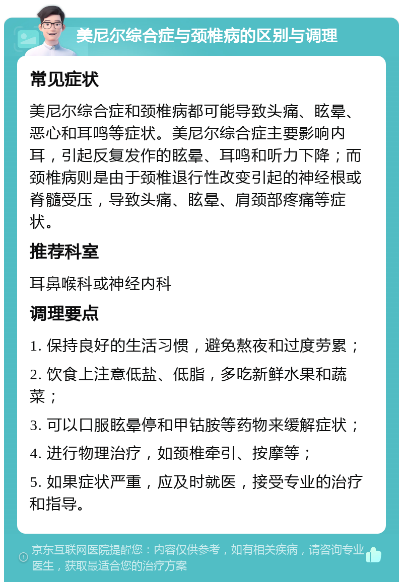 美尼尔综合症与颈椎病的区别与调理 常见症状 美尼尔综合症和颈椎病都可能导致头痛、眩晕、恶心和耳鸣等症状。美尼尔综合症主要影响内耳，引起反复发作的眩晕、耳鸣和听力下降；而颈椎病则是由于颈椎退行性改变引起的神经根或脊髓受压，导致头痛、眩晕、肩颈部疼痛等症状。 推荐科室 耳鼻喉科或神经内科 调理要点 1. 保持良好的生活习惯，避免熬夜和过度劳累； 2. 饮食上注意低盐、低脂，多吃新鲜水果和蔬菜； 3. 可以口服眩晕停和甲钴胺等药物来缓解症状； 4. 进行物理治疗，如颈椎牵引、按摩等； 5. 如果症状严重，应及时就医，接受专业的治疗和指导。