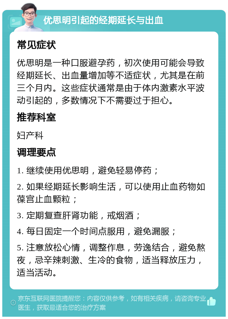 优思明引起的经期延长与出血 常见症状 优思明是一种口服避孕药，初次使用可能会导致经期延长、出血量增加等不适症状，尤其是在前三个月内。这些症状通常是由于体内激素水平波动引起的，多数情况下不需要过于担心。 推荐科室 妇产科 调理要点 1. 继续使用优思明，避免轻易停药； 2. 如果经期延长影响生活，可以使用止血药物如葆宫止血颗粒； 3. 定期复查肝肾功能，戒烟酒； 4. 每日固定一个时间点服用，避免漏服； 5. 注意放松心情，调整作息，劳逸结合，避免熬夜，忌辛辣刺激、生冷的食物，适当释放压力，适当活动。