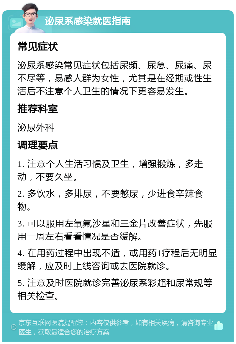 泌尿系感染就医指南 常见症状 泌尿系感染常见症状包括尿频、尿急、尿痛、尿不尽等，易感人群为女性，尤其是在经期或性生活后不注意个人卫生的情况下更容易发生。 推荐科室 泌尿外科 调理要点 1. 注意个人生活习惯及卫生，增强锻炼，多走动，不要久坐。 2. 多饮水，多排尿，不要憋尿，少进食辛辣食物。 3. 可以服用左氧氟沙星和三金片改善症状，先服用一周左右看看情况是否缓解。 4. 在用药过程中出现不适，或用药1疗程后无明显缓解，应及时上线咨询或去医院就诊。 5. 注意及时医院就诊完善泌尿系彩超和尿常规等相关检查。