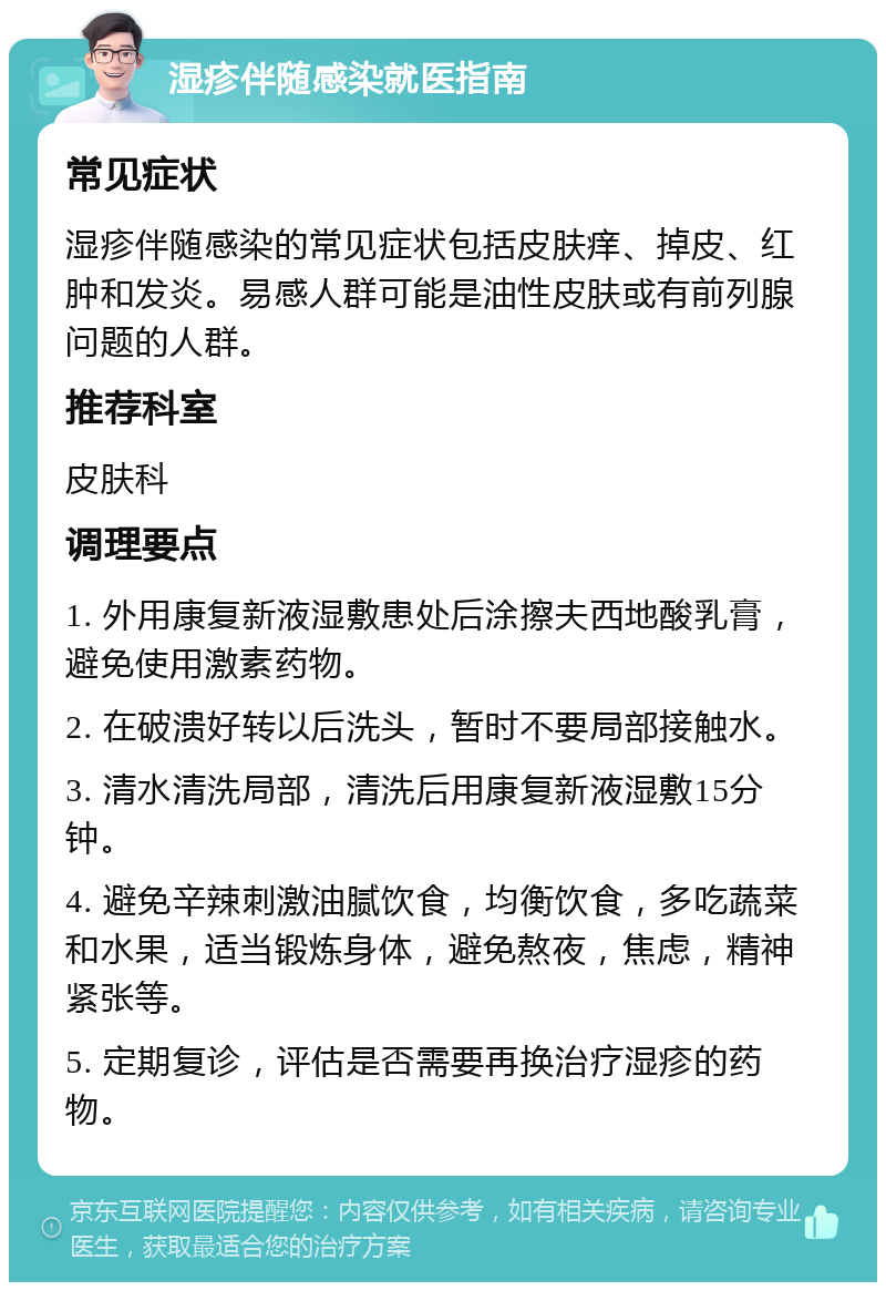 湿疹伴随感染就医指南 常见症状 湿疹伴随感染的常见症状包括皮肤痒、掉皮、红肿和发炎。易感人群可能是油性皮肤或有前列腺问题的人群。 推荐科室 皮肤科 调理要点 1. 外用康复新液湿敷患处后涂擦夫西地酸乳膏，避免使用激素药物。 2. 在破溃好转以后洗头，暂时不要局部接触水。 3. 清水清洗局部，清洗后用康复新液湿敷15分钟。 4. 避免辛辣刺激油腻饮食，均衡饮食，多吃蔬菜和水果，适当锻炼身体，避免熬夜，焦虑，精神紧张等。 5. 定期复诊，评估是否需要再换治疗湿疹的药物。