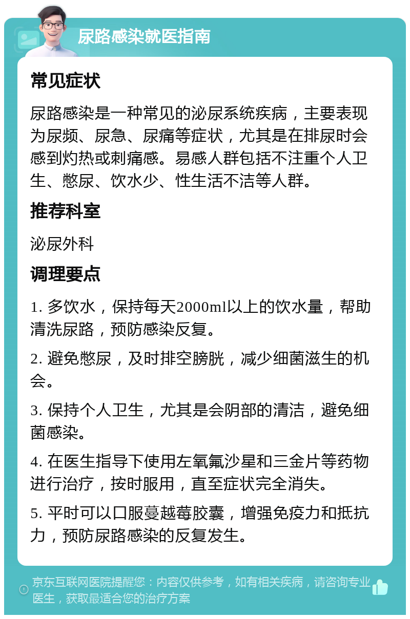 尿路感染就医指南 常见症状 尿路感染是一种常见的泌尿系统疾病，主要表现为尿频、尿急、尿痛等症状，尤其是在排尿时会感到灼热或刺痛感。易感人群包括不注重个人卫生、憋尿、饮水少、性生活不洁等人群。 推荐科室 泌尿外科 调理要点 1. 多饮水，保持每天2000ml以上的饮水量，帮助清洗尿路，预防感染反复。 2. 避免憋尿，及时排空膀胱，减少细菌滋生的机会。 3. 保持个人卫生，尤其是会阴部的清洁，避免细菌感染。 4. 在医生指导下使用左氧氟沙星和三金片等药物进行治疗，按时服用，直至症状完全消失。 5. 平时可以口服蔓越莓胶囊，增强免疫力和抵抗力，预防尿路感染的反复发生。