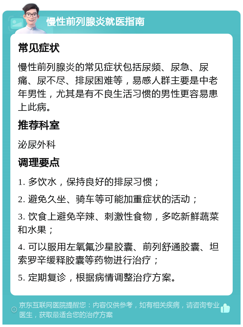 慢性前列腺炎就医指南 常见症状 慢性前列腺炎的常见症状包括尿频、尿急、尿痛、尿不尽、排尿困难等，易感人群主要是中老年男性，尤其是有不良生活习惯的男性更容易患上此病。 推荐科室 泌尿外科 调理要点 1. 多饮水，保持良好的排尿习惯； 2. 避免久坐、骑车等可能加重症状的活动； 3. 饮食上避免辛辣、刺激性食物，多吃新鲜蔬菜和水果； 4. 可以服用左氧氟沙星胶囊、前列舒通胶囊、坦索罗辛缓释胶囊等药物进行治疗； 5. 定期复诊，根据病情调整治疗方案。