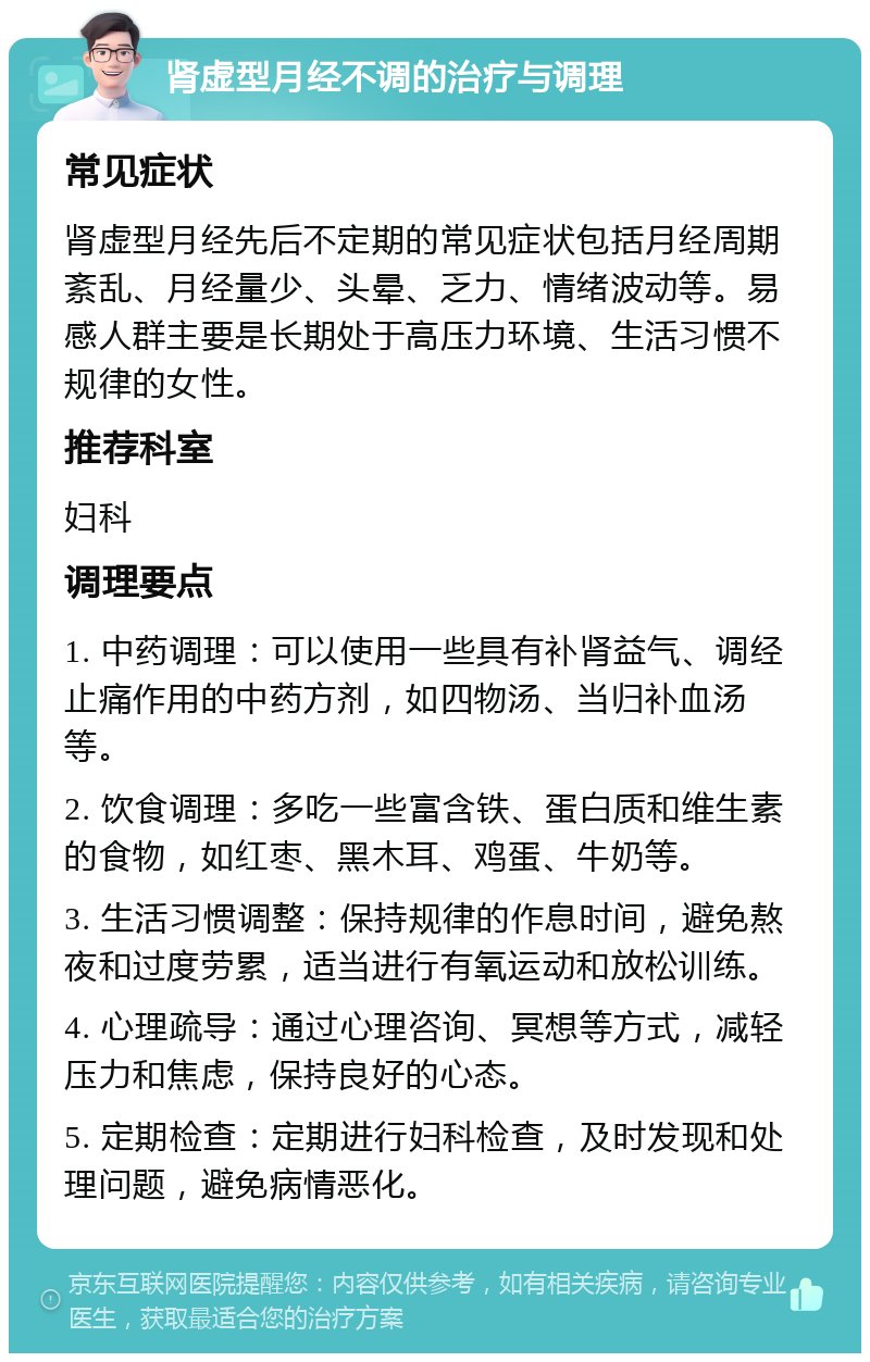 肾虚型月经不调的治疗与调理 常见症状 肾虚型月经先后不定期的常见症状包括月经周期紊乱、月经量少、头晕、乏力、情绪波动等。易感人群主要是长期处于高压力环境、生活习惯不规律的女性。 推荐科室 妇科 调理要点 1. 中药调理：可以使用一些具有补肾益气、调经止痛作用的中药方剂，如四物汤、当归补血汤等。 2. 饮食调理：多吃一些富含铁、蛋白质和维生素的食物，如红枣、黑木耳、鸡蛋、牛奶等。 3. 生活习惯调整：保持规律的作息时间，避免熬夜和过度劳累，适当进行有氧运动和放松训练。 4. 心理疏导：通过心理咨询、冥想等方式，减轻压力和焦虑，保持良好的心态。 5. 定期检查：定期进行妇科检查，及时发现和处理问题，避免病情恶化。