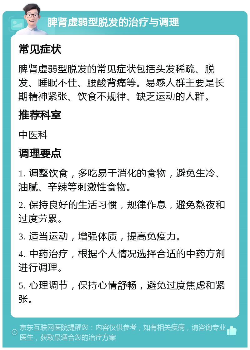 脾肾虚弱型脱发的治疗与调理 常见症状 脾肾虚弱型脱发的常见症状包括头发稀疏、脱发、睡眠不佳、腰酸背痛等。易感人群主要是长期精神紧张、饮食不规律、缺乏运动的人群。 推荐科室 中医科 调理要点 1. 调整饮食，多吃易于消化的食物，避免生冷、油腻、辛辣等刺激性食物。 2. 保持良好的生活习惯，规律作息，避免熬夜和过度劳累。 3. 适当运动，增强体质，提高免疫力。 4. 中药治疗，根据个人情况选择合适的中药方剂进行调理。 5. 心理调节，保持心情舒畅，避免过度焦虑和紧张。