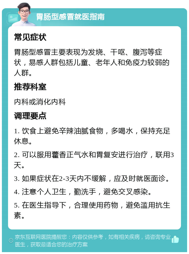 胃肠型感冒就医指南 常见症状 胃肠型感冒主要表现为发烧、干呕、腹泻等症状，易感人群包括儿童、老年人和免疫力较弱的人群。 推荐科室 内科或消化内科 调理要点 1. 饮食上避免辛辣油腻食物，多喝水，保持充足休息。 2. 可以服用藿香正气水和胃复安进行治疗，联用3天。 3. 如果症状在2-3天内不缓解，应及时就医面诊。 4. 注意个人卫生，勤洗手，避免交叉感染。 5. 在医生指导下，合理使用药物，避免滥用抗生素。