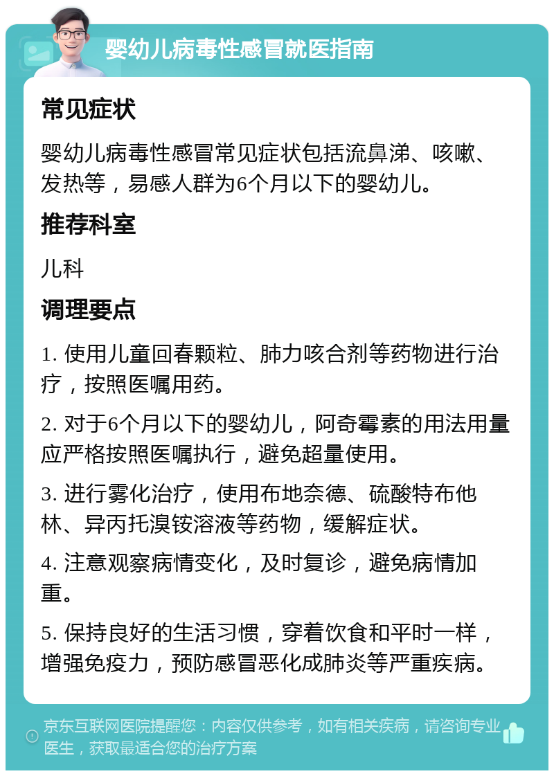 婴幼儿病毒性感冒就医指南 常见症状 婴幼儿病毒性感冒常见症状包括流鼻涕、咳嗽、发热等，易感人群为6个月以下的婴幼儿。 推荐科室 儿科 调理要点 1. 使用儿童回春颗粒、肺力咳合剂等药物进行治疗，按照医嘱用药。 2. 对于6个月以下的婴幼儿，阿奇霉素的用法用量应严格按照医嘱执行，避免超量使用。 3. 进行雾化治疗，使用布地奈德、硫酸特布他林、异丙托溴铵溶液等药物，缓解症状。 4. 注意观察病情变化，及时复诊，避免病情加重。 5. 保持良好的生活习惯，穿着饮食和平时一样，增强免疫力，预防感冒恶化成肺炎等严重疾病。