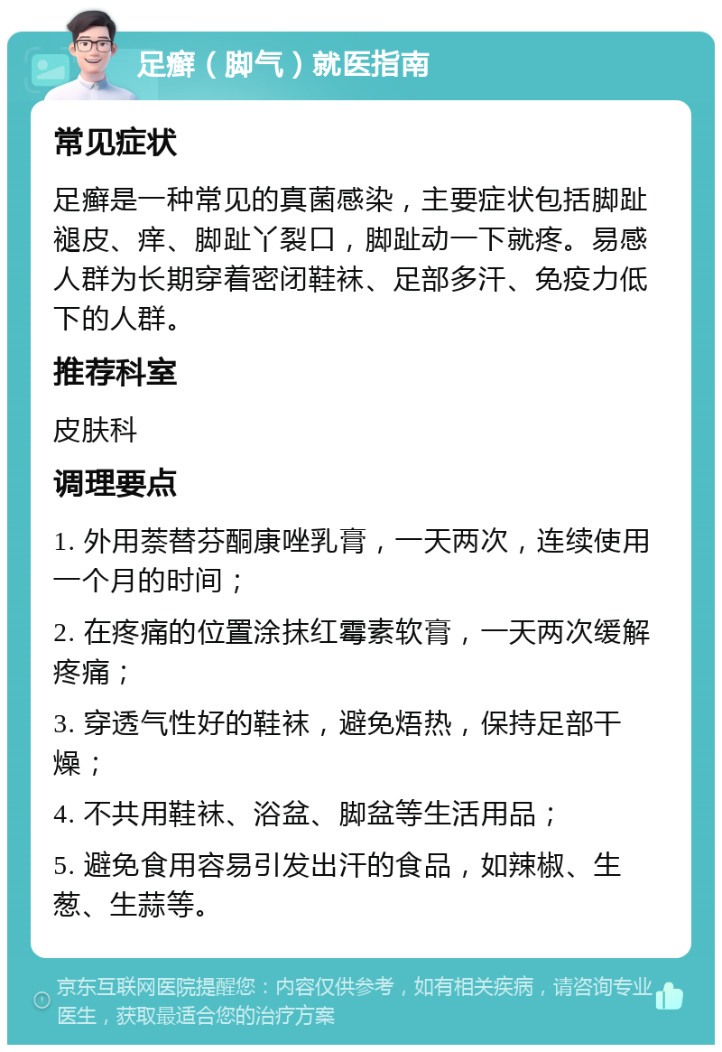 足癣（脚气）就医指南 常见症状 足癣是一种常见的真菌感染，主要症状包括脚趾褪皮、痒、脚趾丫裂口，脚趾动一下就疼。易感人群为长期穿着密闭鞋袜、足部多汗、免疫力低下的人群。 推荐科室 皮肤科 调理要点 1. 外用萘替芬酮康唑乳膏，一天两次，连续使用一个月的时间； 2. 在疼痛的位置涂抹红霉素软膏，一天两次缓解疼痛； 3. 穿透气性好的鞋袜，避免焐热，保持足部干燥； 4. 不共用鞋袜、浴盆、脚盆等生活用品； 5. 避免食用容易引发出汗的食品，如辣椒、生葱、生蒜等。