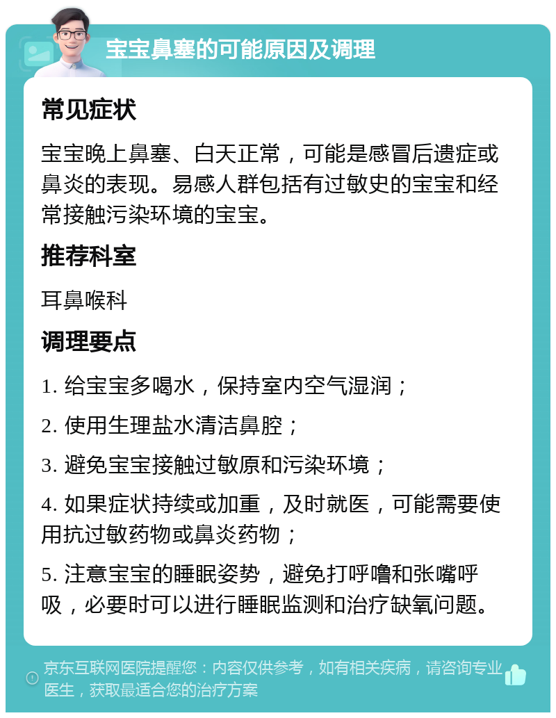 宝宝鼻塞的可能原因及调理 常见症状 宝宝晚上鼻塞、白天正常，可能是感冒后遗症或鼻炎的表现。易感人群包括有过敏史的宝宝和经常接触污染环境的宝宝。 推荐科室 耳鼻喉科 调理要点 1. 给宝宝多喝水，保持室内空气湿润； 2. 使用生理盐水清洁鼻腔； 3. 避免宝宝接触过敏原和污染环境； 4. 如果症状持续或加重，及时就医，可能需要使用抗过敏药物或鼻炎药物； 5. 注意宝宝的睡眠姿势，避免打呼噜和张嘴呼吸，必要时可以进行睡眠监测和治疗缺氧问题。