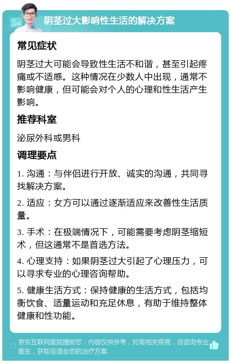 阴茎过大影响性生活的解决方案 常见症状 阴茎过大可能会导致性生活不和谐，甚至引起疼痛或不适感。这种情况在少数人中出现，通常不影响健康，但可能会对个人的心理和性生活产生影响。 推荐科室 泌尿外科或男科 调理要点 1. 沟通：与伴侣进行开放、诚实的沟通，共同寻找解决方案。 2. 适应：女方可以通过逐渐适应来改善性生活质量。 3. 手术：在极端情况下，可能需要考虑阴茎缩短术，但这通常不是首选方法。 4. 心理支持：如果阴茎过大引起了心理压力，可以寻求专业的心理咨询帮助。 5. 健康生活方式：保持健康的生活方式，包括均衡饮食、适量运动和充足休息，有助于维持整体健康和性功能。