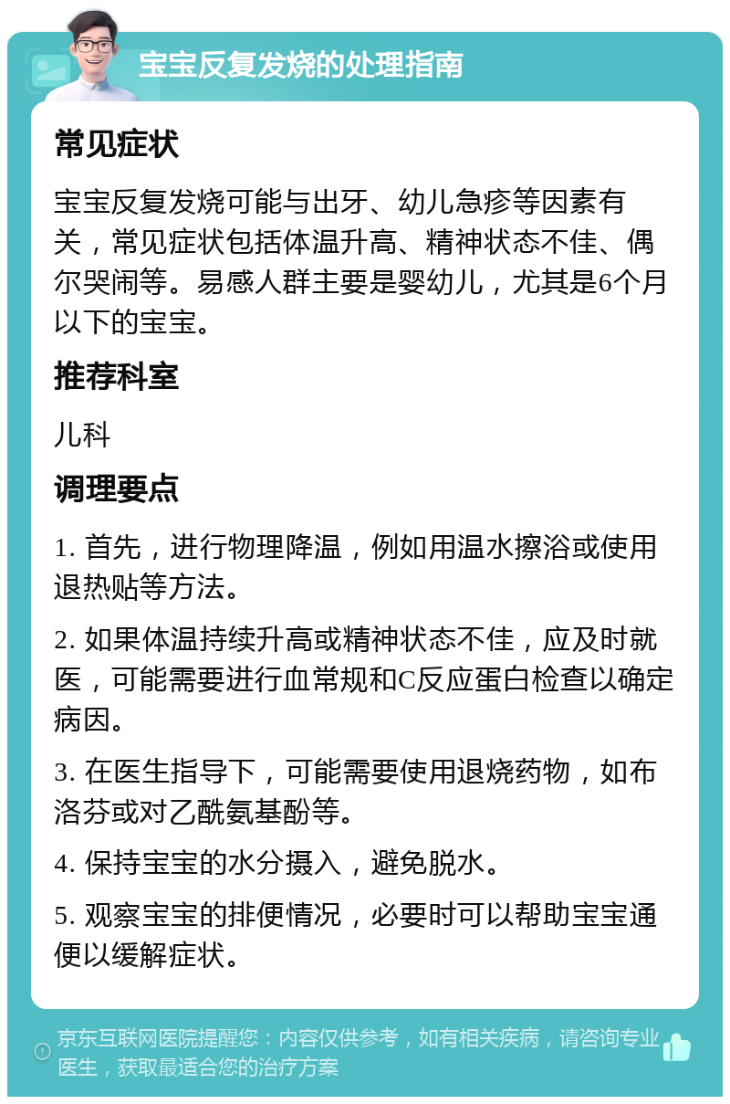 宝宝反复发烧的处理指南 常见症状 宝宝反复发烧可能与出牙、幼儿急疹等因素有关，常见症状包括体温升高、精神状态不佳、偶尔哭闹等。易感人群主要是婴幼儿，尤其是6个月以下的宝宝。 推荐科室 儿科 调理要点 1. 首先，进行物理降温，例如用温水擦浴或使用退热贴等方法。 2. 如果体温持续升高或精神状态不佳，应及时就医，可能需要进行血常规和C反应蛋白检查以确定病因。 3. 在医生指导下，可能需要使用退烧药物，如布洛芬或对乙酰氨基酚等。 4. 保持宝宝的水分摄入，避免脱水。 5. 观察宝宝的排便情况，必要时可以帮助宝宝通便以缓解症状。