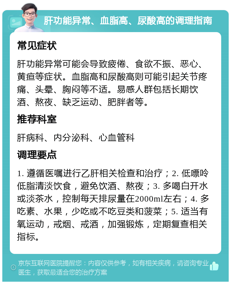 肝功能异常、血脂高、尿酸高的调理指南 常见症状 肝功能异常可能会导致疲倦、食欲不振、恶心、黄疸等症状。血脂高和尿酸高则可能引起关节疼痛、头晕、胸闷等不适。易感人群包括长期饮酒、熬夜、缺乏运动、肥胖者等。 推荐科室 肝病科、内分泌科、心血管科 调理要点 1. 遵循医嘱进行乙肝相关检查和治疗；2. 低嘌呤低脂清淡饮食，避免饮酒、熬夜；3. 多喝白开水或淡茶水，控制每天排尿量在2000ml左右；4. 多吃素、水果，少吃或不吃豆类和菠菜；5. 适当有氧运动，戒烟、戒酒，加强锻炼，定期复查相关指标。