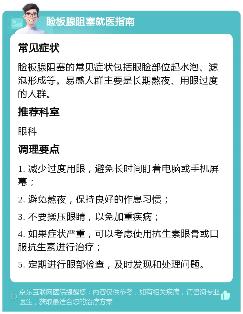 睑板腺阻塞就医指南 常见症状 睑板腺阻塞的常见症状包括眼睑部位起水泡、滤泡形成等。易感人群主要是长期熬夜、用眼过度的人群。 推荐科室 眼科 调理要点 1. 减少过度用眼，避免长时间盯着电脑或手机屏幕； 2. 避免熬夜，保持良好的作息习惯； 3. 不要揉压眼睛，以免加重疾病； 4. 如果症状严重，可以考虑使用抗生素眼膏或口服抗生素进行治疗； 5. 定期进行眼部检查，及时发现和处理问题。