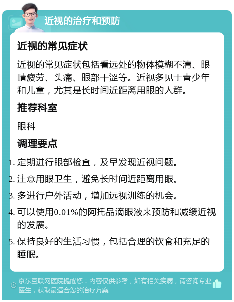 近视的治疗和预防 近视的常见症状 近视的常见症状包括看远处的物体模糊不清、眼睛疲劳、头痛、眼部干涩等。近视多见于青少年和儿童，尤其是长时间近距离用眼的人群。 推荐科室 眼科 调理要点 定期进行眼部检查，及早发现近视问题。 注意用眼卫生，避免长时间近距离用眼。 多进行户外活动，增加远视训练的机会。 可以使用0.01%的阿托品滴眼液来预防和减缓近视的发展。 保持良好的生活习惯，包括合理的饮食和充足的睡眠。