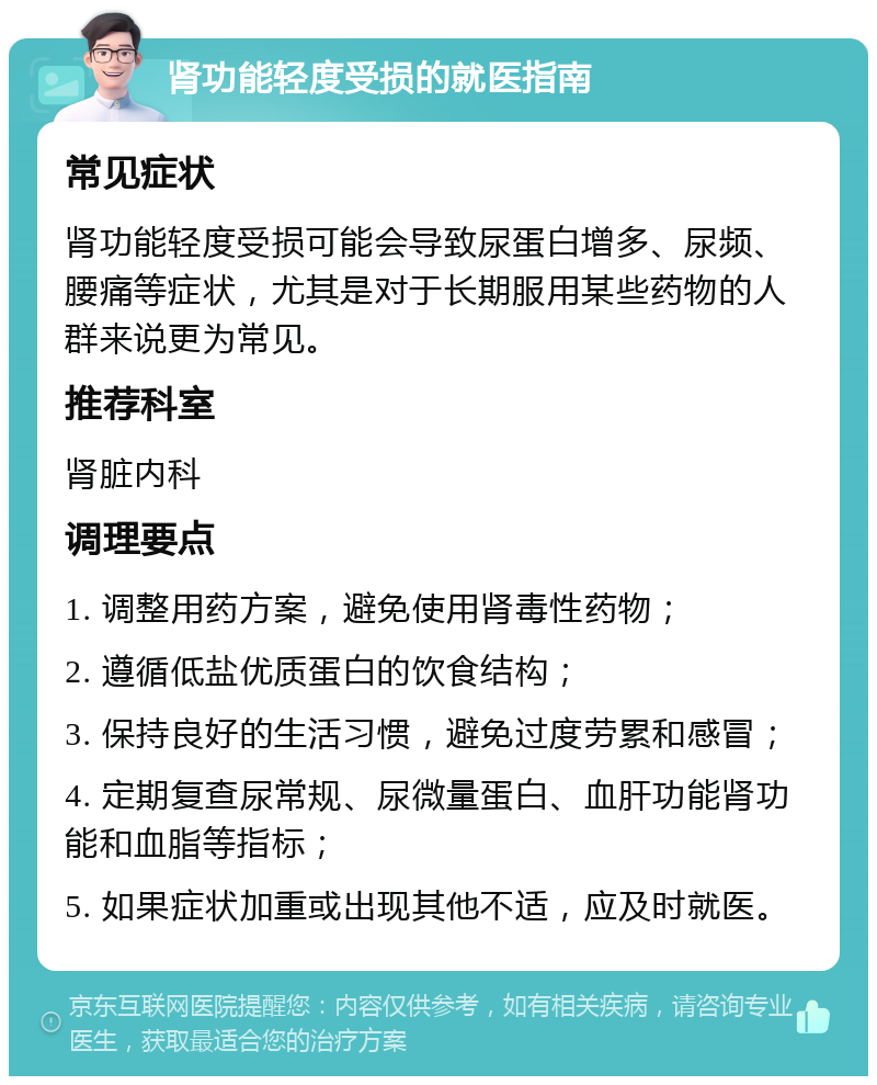 肾功能轻度受损的就医指南 常见症状 肾功能轻度受损可能会导致尿蛋白增多、尿频、腰痛等症状，尤其是对于长期服用某些药物的人群来说更为常见。 推荐科室 肾脏内科 调理要点 1. 调整用药方案，避免使用肾毒性药物； 2. 遵循低盐优质蛋白的饮食结构； 3. 保持良好的生活习惯，避免过度劳累和感冒； 4. 定期复查尿常规、尿微量蛋白、血肝功能肾功能和血脂等指标； 5. 如果症状加重或出现其他不适，应及时就医。