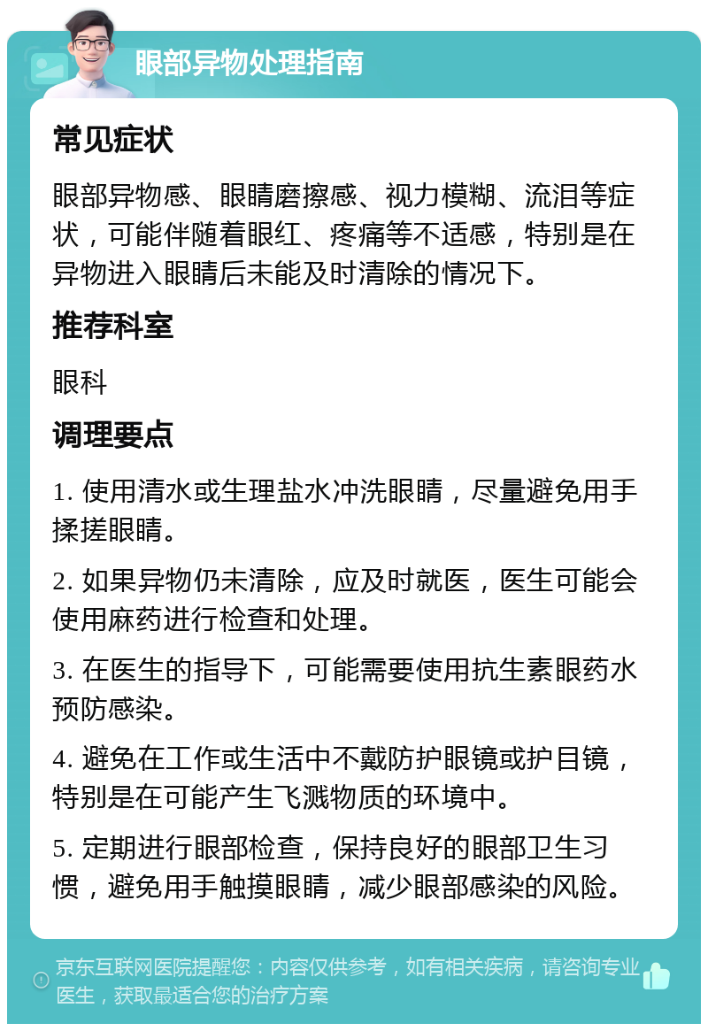 眼部异物处理指南 常见症状 眼部异物感、眼睛磨擦感、视力模糊、流泪等症状，可能伴随着眼红、疼痛等不适感，特别是在异物进入眼睛后未能及时清除的情况下。 推荐科室 眼科 调理要点 1. 使用清水或生理盐水冲洗眼睛，尽量避免用手揉搓眼睛。 2. 如果异物仍未清除，应及时就医，医生可能会使用麻药进行检查和处理。 3. 在医生的指导下，可能需要使用抗生素眼药水预防感染。 4. 避免在工作或生活中不戴防护眼镜或护目镜，特别是在可能产生飞溅物质的环境中。 5. 定期进行眼部检查，保持良好的眼部卫生习惯，避免用手触摸眼睛，减少眼部感染的风险。