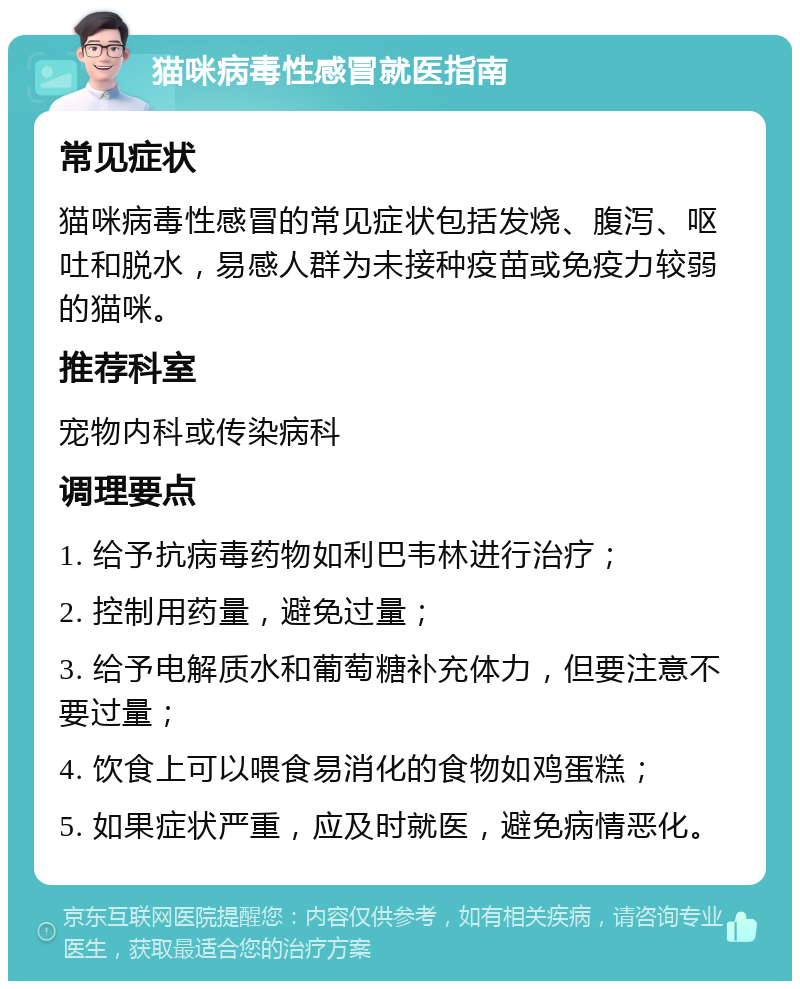 猫咪病毒性感冒就医指南 常见症状 猫咪病毒性感冒的常见症状包括发烧、腹泻、呕吐和脱水，易感人群为未接种疫苗或免疫力较弱的猫咪。 推荐科室 宠物内科或传染病科 调理要点 1. 给予抗病毒药物如利巴韦林进行治疗； 2. 控制用药量，避免过量； 3. 给予电解质水和葡萄糖补充体力，但要注意不要过量； 4. 饮食上可以喂食易消化的食物如鸡蛋糕； 5. 如果症状严重，应及时就医，避免病情恶化。