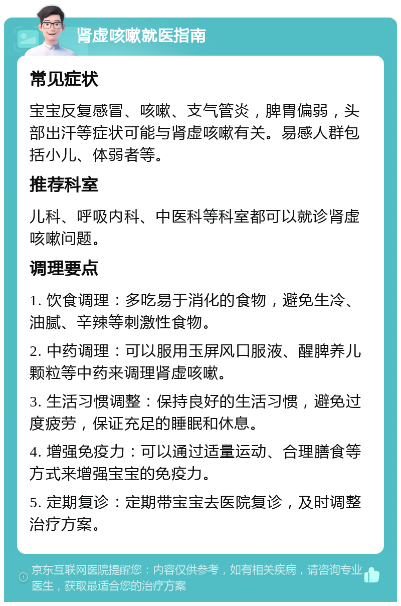 肾虚咳嗽就医指南 常见症状 宝宝反复感冒、咳嗽、支气管炎，脾胃偏弱，头部出汗等症状可能与肾虚咳嗽有关。易感人群包括小儿、体弱者等。 推荐科室 儿科、呼吸内科、中医科等科室都可以就诊肾虚咳嗽问题。 调理要点 1. 饮食调理：多吃易于消化的食物，避免生冷、油腻、辛辣等刺激性食物。 2. 中药调理：可以服用玉屏风口服液、醒脾养儿颗粒等中药来调理肾虚咳嗽。 3. 生活习惯调整：保持良好的生活习惯，避免过度疲劳，保证充足的睡眠和休息。 4. 增强免疫力：可以通过适量运动、合理膳食等方式来增强宝宝的免疫力。 5. 定期复诊：定期带宝宝去医院复诊，及时调整治疗方案。