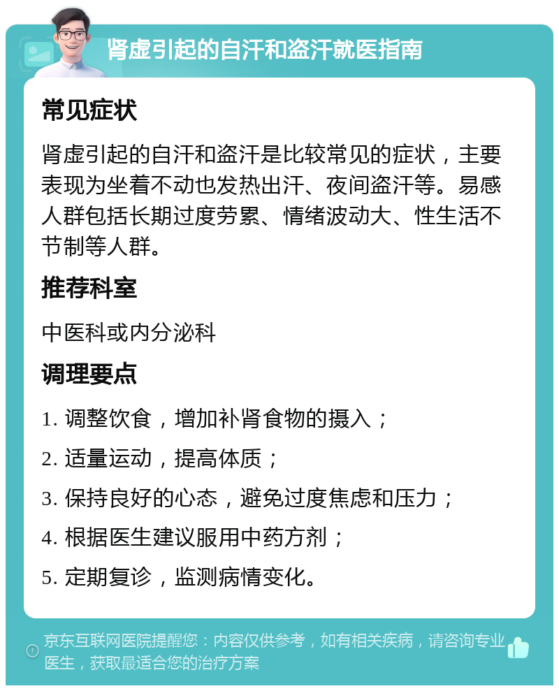 肾虚引起的自汗和盗汗就医指南 常见症状 肾虚引起的自汗和盗汗是比较常见的症状，主要表现为坐着不动也发热出汗、夜间盗汗等。易感人群包括长期过度劳累、情绪波动大、性生活不节制等人群。 推荐科室 中医科或内分泌科 调理要点 1. 调整饮食，增加补肾食物的摄入； 2. 适量运动，提高体质； 3. 保持良好的心态，避免过度焦虑和压力； 4. 根据医生建议服用中药方剂； 5. 定期复诊，监测病情变化。