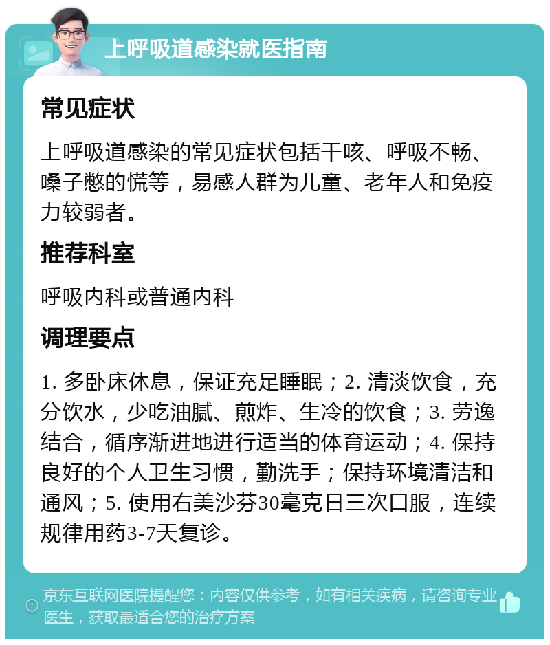 上呼吸道感染就医指南 常见症状 上呼吸道感染的常见症状包括干咳、呼吸不畅、嗓子憋的慌等，易感人群为儿童、老年人和免疫力较弱者。 推荐科室 呼吸内科或普通内科 调理要点 1. 多卧床休息，保证充足睡眠；2. 清淡饮食，充分饮水，少吃油腻、煎炸、生冷的饮食；3. 劳逸结合，循序渐进地进行适当的体育运动；4. 保持良好的个人卫生习惯，勤洗手；保持环境清洁和通风；5. 使用右美沙芬30毫克日三次口服，连续规律用药3-7天复诊。