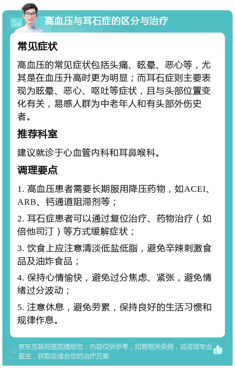 高血压与耳石症的区分与治疗 常见症状 高血压的常见症状包括头痛、眩晕、恶心等，尤其是在血压升高时更为明显；而耳石症则主要表现为眩晕、恶心、呕吐等症状，且与头部位置变化有关，易感人群为中老年人和有头部外伤史者。 推荐科室 建议就诊于心血管内科和耳鼻喉科。 调理要点 1. 高血压患者需要长期服用降压药物，如ACEI、ARB、钙通道阻滞剂等； 2. 耳石症患者可以通过复位治疗、药物治疗（如倍他司汀）等方式缓解症状； 3. 饮食上应注意清淡低盐低脂，避免辛辣刺激食品及油炸食品； 4. 保持心情愉快，避免过分焦虑、紧张，避免情绪过分波动； 5. 注意休息，避免劳累，保持良好的生活习惯和规律作息。