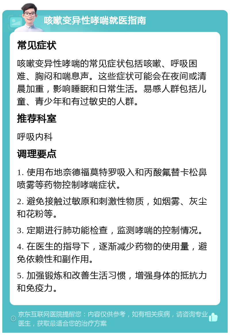 咳嗽变异性哮喘就医指南 常见症状 咳嗽变异性哮喘的常见症状包括咳嗽、呼吸困难、胸闷和喘息声。这些症状可能会在夜间或清晨加重，影响睡眠和日常生活。易感人群包括儿童、青少年和有过敏史的人群。 推荐科室 呼吸内科 调理要点 1. 使用布地奈德福莫特罗吸入和丙酸氟替卡松鼻喷雾等药物控制哮喘症状。 2. 避免接触过敏原和刺激性物质，如烟雾、灰尘和花粉等。 3. 定期进行肺功能检查，监测哮喘的控制情况。 4. 在医生的指导下，逐渐减少药物的使用量，避免依赖性和副作用。 5. 加强锻炼和改善生活习惯，增强身体的抵抗力和免疫力。