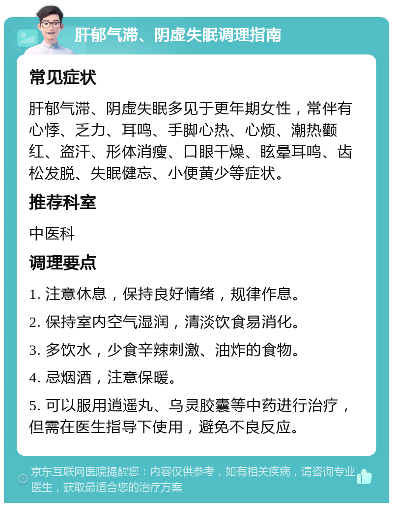 肝郁气滞、阴虚失眠调理指南 常见症状 肝郁气滞、阴虚失眠多见于更年期女性，常伴有心悸、乏力、耳鸣、手脚心热、心烦、潮热颧红、盗汗、形体消瘦、口眼干燥、眩晕耳鸣、齿松发脱、失眠健忘、小便黄少等症状。 推荐科室 中医科 调理要点 1. 注意休息，保持良好情绪，规律作息。 2. 保持室内空气湿润，清淡饮食易消化。 3. 多饮水，少食辛辣刺激、油炸的食物。 4. 忌烟酒，注意保暖。 5. 可以服用逍遥丸、乌灵胶囊等中药进行治疗，但需在医生指导下使用，避免不良反应。