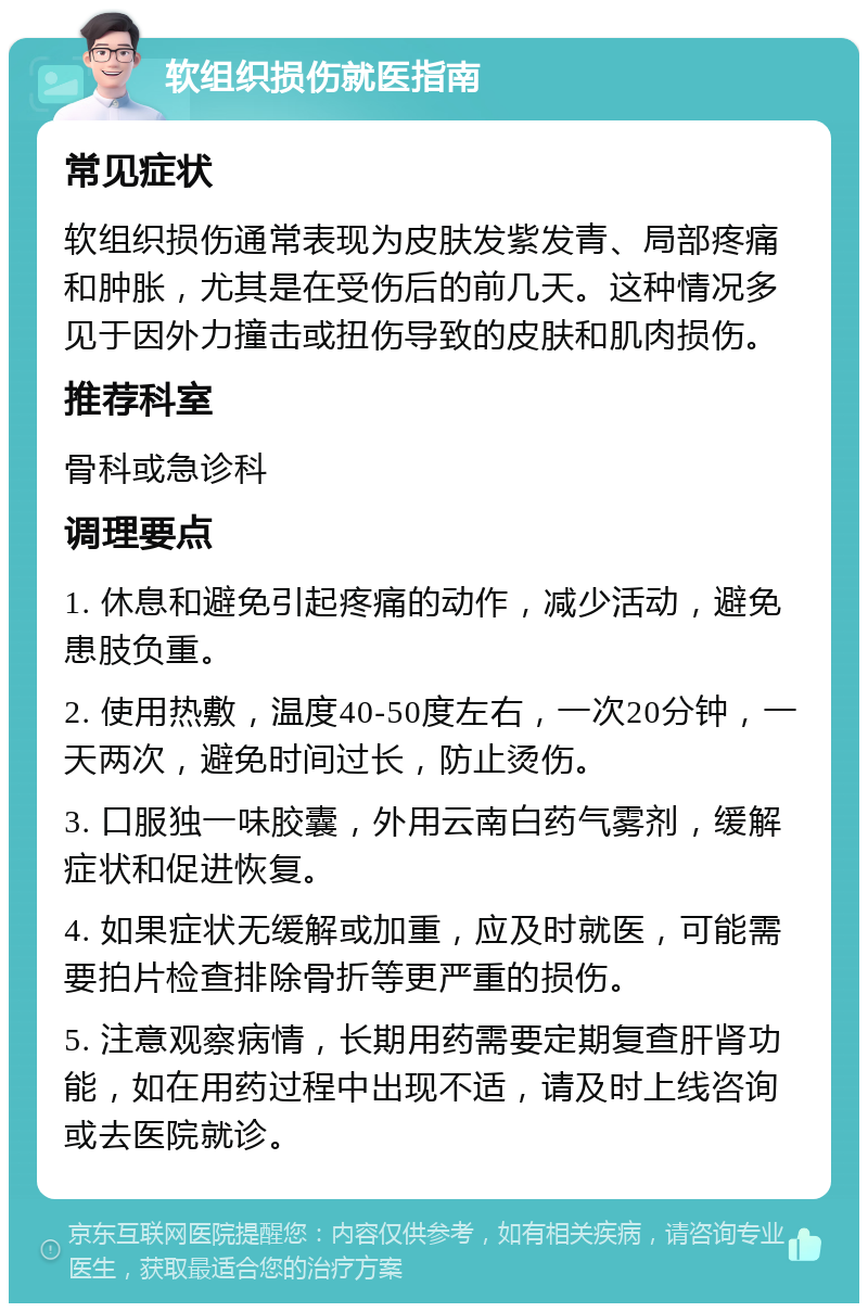 软组织损伤就医指南 常见症状 软组织损伤通常表现为皮肤发紫发青、局部疼痛和肿胀，尤其是在受伤后的前几天。这种情况多见于因外力撞击或扭伤导致的皮肤和肌肉损伤。 推荐科室 骨科或急诊科 调理要点 1. 休息和避免引起疼痛的动作，减少活动，避免患肢负重。 2. 使用热敷，温度40-50度左右，一次20分钟，一天两次，避免时间过长，防止烫伤。 3. 口服独一味胶囊，外用云南白药气雾剂，缓解症状和促进恢复。 4. 如果症状无缓解或加重，应及时就医，可能需要拍片检查排除骨折等更严重的损伤。 5. 注意观察病情，长期用药需要定期复查肝肾功能，如在用药过程中出现不适，请及时上线咨询或去医院就诊。