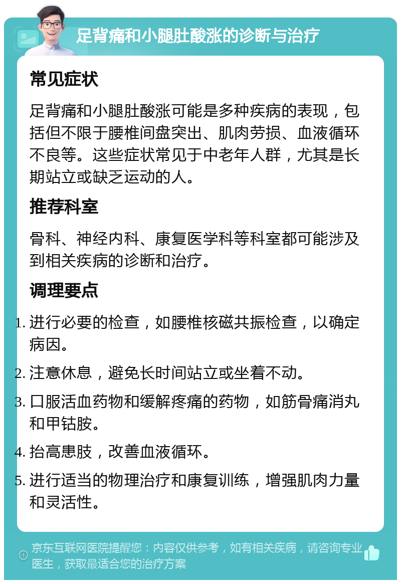 足背痛和小腿肚酸涨的诊断与治疗 常见症状 足背痛和小腿肚酸涨可能是多种疾病的表现，包括但不限于腰椎间盘突出、肌肉劳损、血液循环不良等。这些症状常见于中老年人群，尤其是长期站立或缺乏运动的人。 推荐科室 骨科、神经内科、康复医学科等科室都可能涉及到相关疾病的诊断和治疗。 调理要点 进行必要的检查，如腰椎核磁共振检查，以确定病因。 注意休息，避免长时间站立或坐着不动。 口服活血药物和缓解疼痛的药物，如筋骨痛消丸和甲钴胺。 抬高患肢，改善血液循环。 进行适当的物理治疗和康复训练，增强肌肉力量和灵活性。