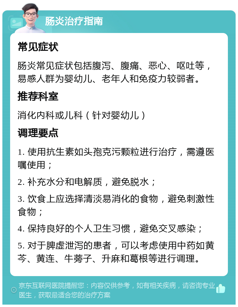 肠炎治疗指南 常见症状 肠炎常见症状包括腹泻、腹痛、恶心、呕吐等，易感人群为婴幼儿、老年人和免疫力较弱者。 推荐科室 消化内科或儿科（针对婴幼儿） 调理要点 1. 使用抗生素如头孢克污颗粒进行治疗，需遵医嘱使用； 2. 补充水分和电解质，避免脱水； 3. 饮食上应选择清淡易消化的食物，避免刺激性食物； 4. 保持良好的个人卫生习惯，避免交叉感染； 5. 对于脾虚泄泻的患者，可以考虑使用中药如黄芩、黄连、牛蒡子、升麻和葛根等进行调理。