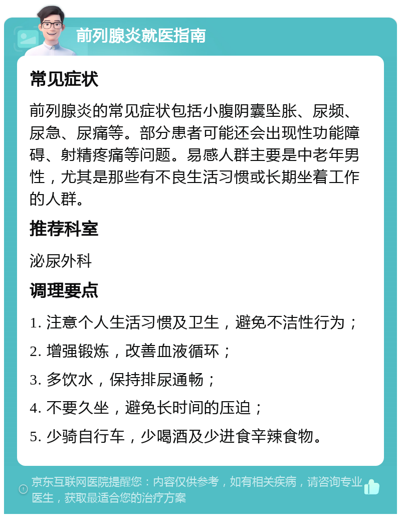 前列腺炎就医指南 常见症状 前列腺炎的常见症状包括小腹阴囊坠胀、尿频、尿急、尿痛等。部分患者可能还会出现性功能障碍、射精疼痛等问题。易感人群主要是中老年男性，尤其是那些有不良生活习惯或长期坐着工作的人群。 推荐科室 泌尿外科 调理要点 1. 注意个人生活习惯及卫生，避免不洁性行为； 2. 增强锻炼，改善血液循环； 3. 多饮水，保持排尿通畅； 4. 不要久坐，避免长时间的压迫； 5. 少骑自行车，少喝酒及少进食辛辣食物。