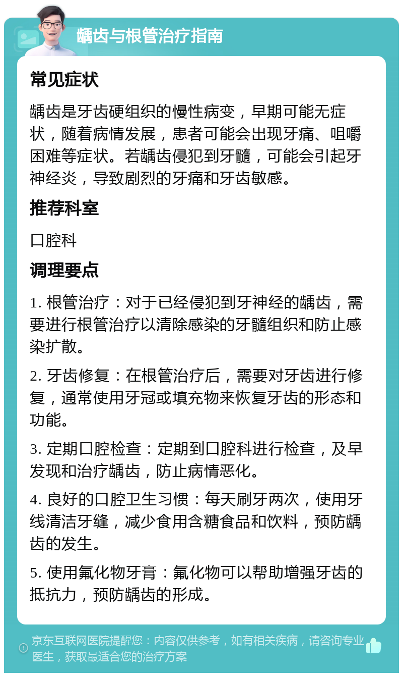 龋齿与根管治疗指南 常见症状 龋齿是牙齿硬组织的慢性病变，早期可能无症状，随着病情发展，患者可能会出现牙痛、咀嚼困难等症状。若龋齿侵犯到牙髓，可能会引起牙神经炎，导致剧烈的牙痛和牙齿敏感。 推荐科室 口腔科 调理要点 1. 根管治疗：对于已经侵犯到牙神经的龋齿，需要进行根管治疗以清除感染的牙髓组织和防止感染扩散。 2. 牙齿修复：在根管治疗后，需要对牙齿进行修复，通常使用牙冠或填充物来恢复牙齿的形态和功能。 3. 定期口腔检查：定期到口腔科进行检查，及早发现和治疗龋齿，防止病情恶化。 4. 良好的口腔卫生习惯：每天刷牙两次，使用牙线清洁牙缝，减少食用含糖食品和饮料，预防龋齿的发生。 5. 使用氟化物牙膏：氟化物可以帮助增强牙齿的抵抗力，预防龋齿的形成。