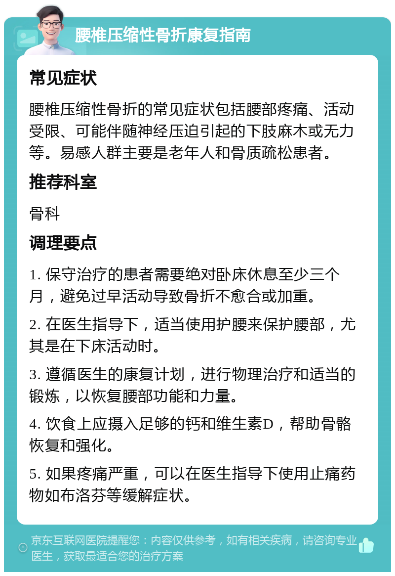 腰椎压缩性骨折康复指南 常见症状 腰椎压缩性骨折的常见症状包括腰部疼痛、活动受限、可能伴随神经压迫引起的下肢麻木或无力等。易感人群主要是老年人和骨质疏松患者。 推荐科室 骨科 调理要点 1. 保守治疗的患者需要绝对卧床休息至少三个月，避免过早活动导致骨折不愈合或加重。 2. 在医生指导下，适当使用护腰来保护腰部，尤其是在下床活动时。 3. 遵循医生的康复计划，进行物理治疗和适当的锻炼，以恢复腰部功能和力量。 4. 饮食上应摄入足够的钙和维生素D，帮助骨骼恢复和强化。 5. 如果疼痛严重，可以在医生指导下使用止痛药物如布洛芬等缓解症状。