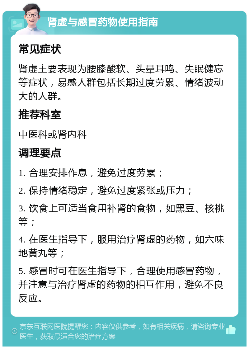 肾虚与感冒药物使用指南 常见症状 肾虚主要表现为腰膝酸软、头晕耳鸣、失眠健忘等症状，易感人群包括长期过度劳累、情绪波动大的人群。 推荐科室 中医科或肾内科 调理要点 1. 合理安排作息，避免过度劳累； 2. 保持情绪稳定，避免过度紧张或压力； 3. 饮食上可适当食用补肾的食物，如黑豆、核桃等； 4. 在医生指导下，服用治疗肾虚的药物，如六味地黄丸等； 5. 感冒时可在医生指导下，合理使用感冒药物，并注意与治疗肾虚的药物的相互作用，避免不良反应。