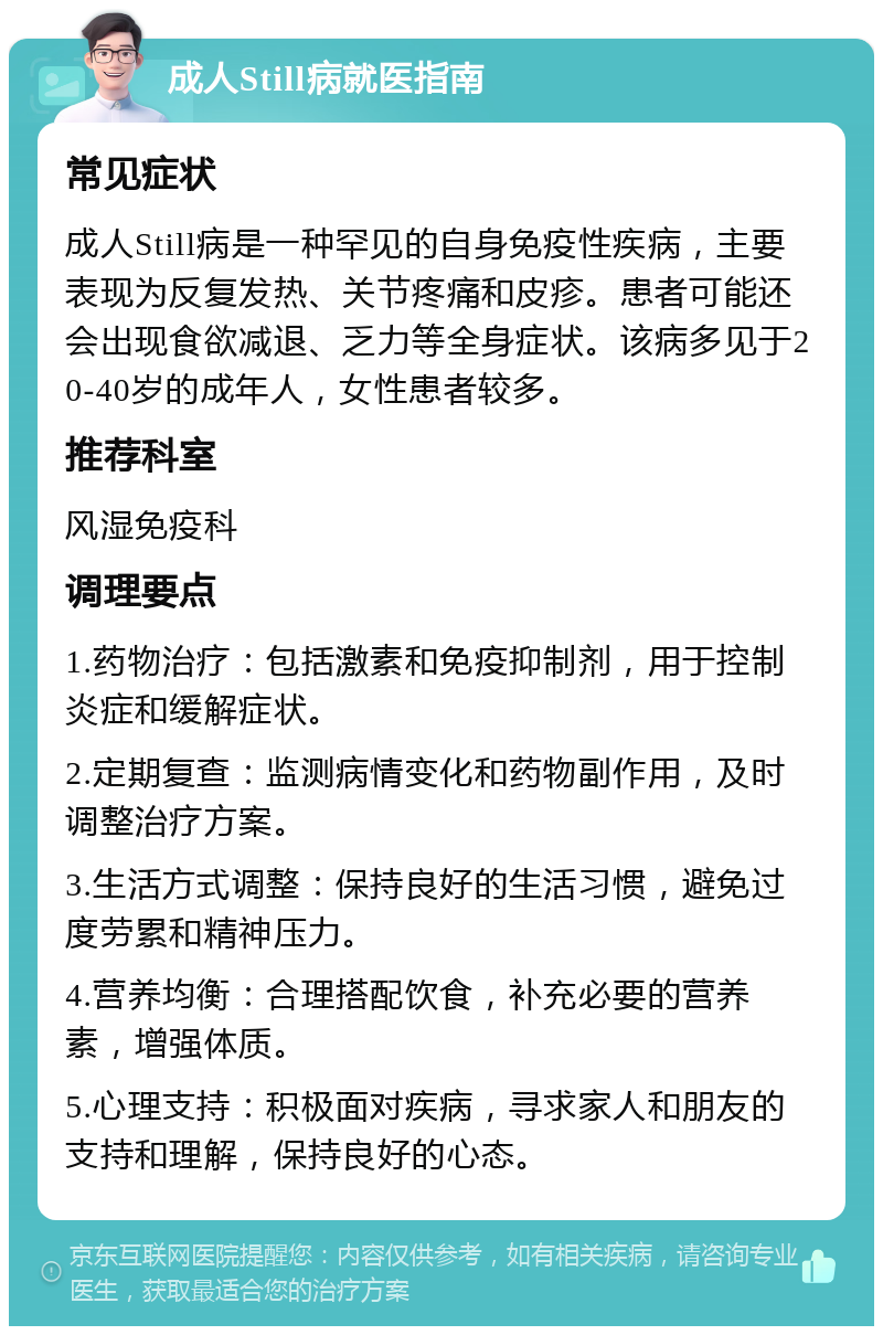 成人Still病就医指南 常见症状 成人Still病是一种罕见的自身免疫性疾病，主要表现为反复发热、关节疼痛和皮疹。患者可能还会出现食欲减退、乏力等全身症状。该病多见于20-40岁的成年人，女性患者较多。 推荐科室 风湿免疫科 调理要点 1.药物治疗：包括激素和免疫抑制剂，用于控制炎症和缓解症状。 2.定期复查：监测病情变化和药物副作用，及时调整治疗方案。 3.生活方式调整：保持良好的生活习惯，避免过度劳累和精神压力。 4.营养均衡：合理搭配饮食，补充必要的营养素，增强体质。 5.心理支持：积极面对疾病，寻求家人和朋友的支持和理解，保持良好的心态。