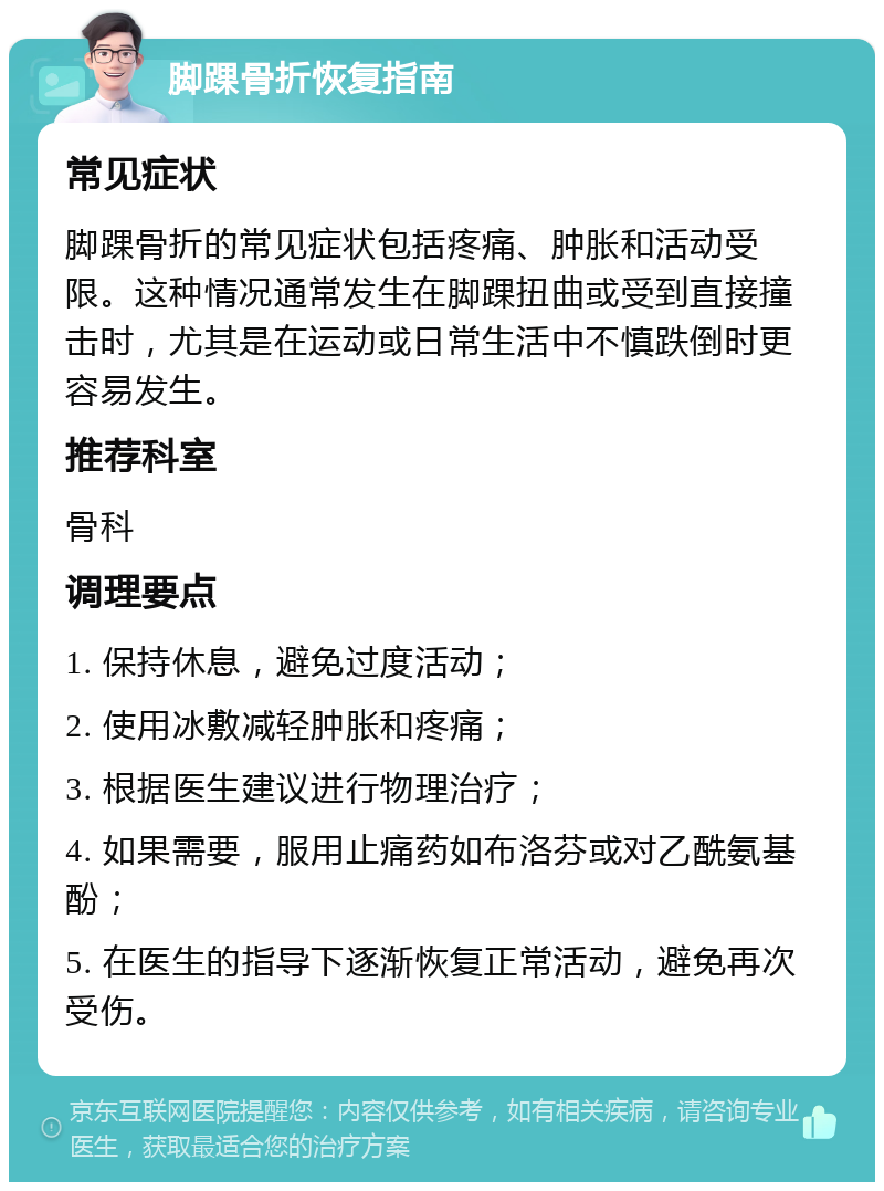 脚踝骨折恢复指南 常见症状 脚踝骨折的常见症状包括疼痛、肿胀和活动受限。这种情况通常发生在脚踝扭曲或受到直接撞击时，尤其是在运动或日常生活中不慎跌倒时更容易发生。 推荐科室 骨科 调理要点 1. 保持休息，避免过度活动； 2. 使用冰敷减轻肿胀和疼痛； 3. 根据医生建议进行物理治疗； 4. 如果需要，服用止痛药如布洛芬或对乙酰氨基酚； 5. 在医生的指导下逐渐恢复正常活动，避免再次受伤。