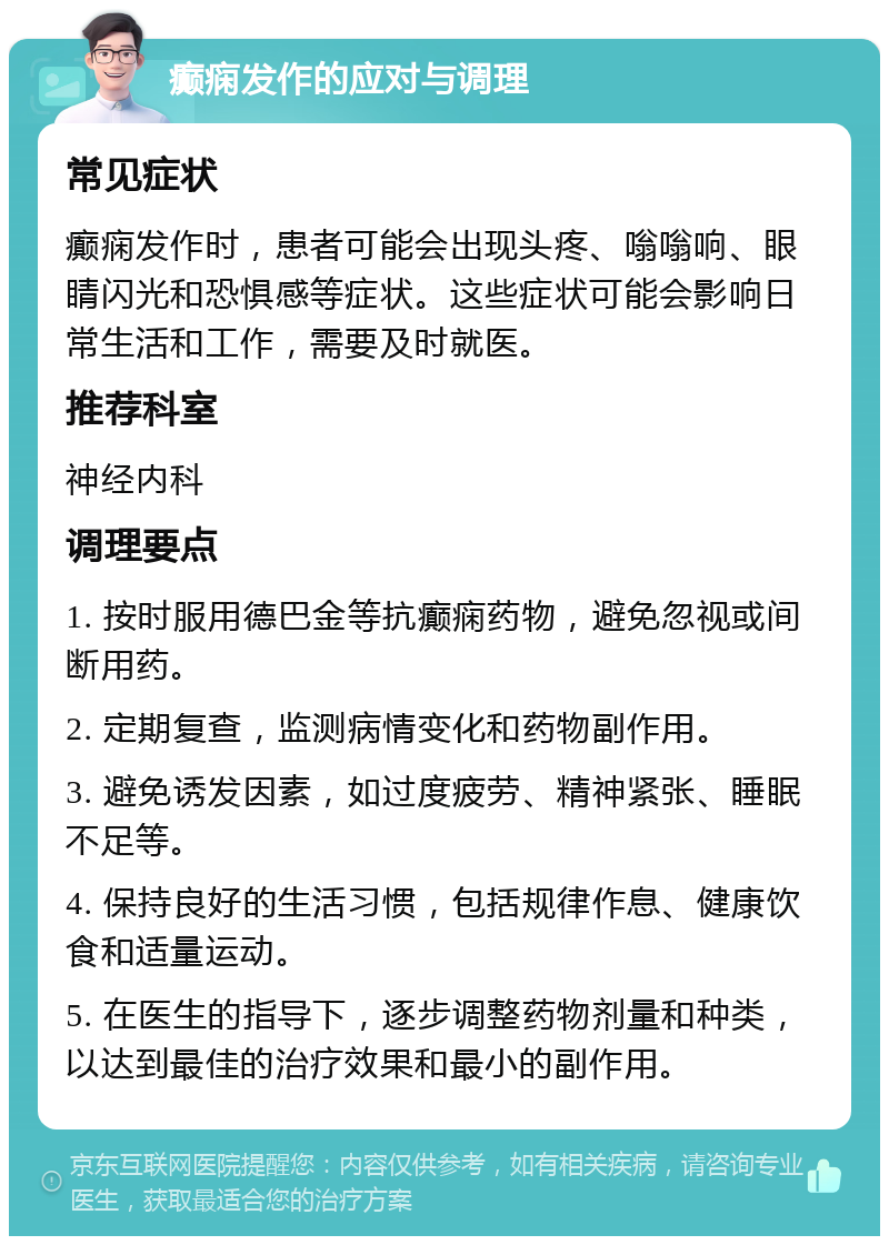 癫痫发作的应对与调理 常见症状 癫痫发作时，患者可能会出现头疼、嗡嗡响、眼睛闪光和恐惧感等症状。这些症状可能会影响日常生活和工作，需要及时就医。 推荐科室 神经内科 调理要点 1. 按时服用德巴金等抗癫痫药物，避免忽视或间断用药。 2. 定期复查，监测病情变化和药物副作用。 3. 避免诱发因素，如过度疲劳、精神紧张、睡眠不足等。 4. 保持良好的生活习惯，包括规律作息、健康饮食和适量运动。 5. 在医生的指导下，逐步调整药物剂量和种类，以达到最佳的治疗效果和最小的副作用。