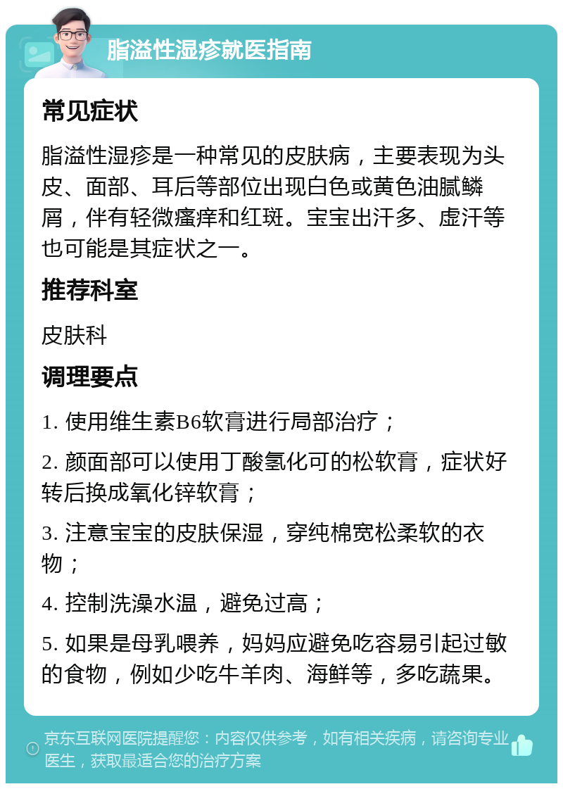 脂溢性湿疹就医指南 常见症状 脂溢性湿疹是一种常见的皮肤病，主要表现为头皮、面部、耳后等部位出现白色或黄色油腻鳞屑，伴有轻微瘙痒和红斑。宝宝出汗多、虚汗等也可能是其症状之一。 推荐科室 皮肤科 调理要点 1. 使用维生素B6软膏进行局部治疗； 2. 颜面部可以使用丁酸氢化可的松软膏，症状好转后换成氧化锌软膏； 3. 注意宝宝的皮肤保湿，穿纯棉宽松柔软的衣物； 4. 控制洗澡水温，避免过高； 5. 如果是母乳喂养，妈妈应避免吃容易引起过敏的食物，例如少吃牛羊肉、海鲜等，多吃蔬果。