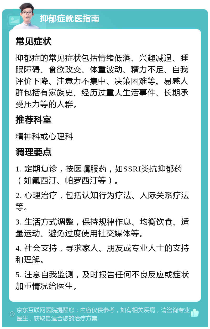 抑郁症就医指南 常见症状 抑郁症的常见症状包括情绪低落、兴趣减退、睡眠障碍、食欲改变、体重波动、精力不足、自我评价下降、注意力不集中、决策困难等。易感人群包括有家族史、经历过重大生活事件、长期承受压力等的人群。 推荐科室 精神科或心理科 调理要点 1. 定期复诊，按医嘱服药，如SSRI类抗抑郁药（如氟西汀、帕罗西汀等）。 2. 心理治疗，包括认知行为疗法、人际关系疗法等。 3. 生活方式调整，保持规律作息、均衡饮食、适量运动、避免过度使用社交媒体等。 4. 社会支持，寻求家人、朋友或专业人士的支持和理解。 5. 注意自我监测，及时报告任何不良反应或症状加重情况给医生。