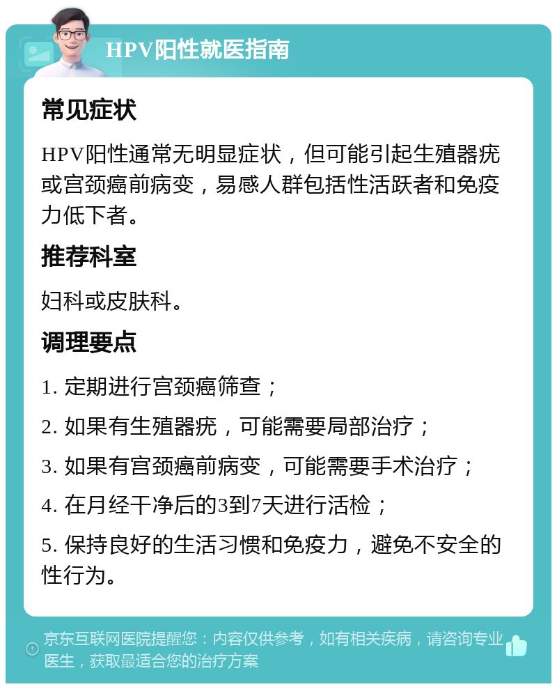 HPV阳性就医指南 常见症状 HPV阳性通常无明显症状，但可能引起生殖器疣或宫颈癌前病变，易感人群包括性活跃者和免疫力低下者。 推荐科室 妇科或皮肤科。 调理要点 1. 定期进行宫颈癌筛查； 2. 如果有生殖器疣，可能需要局部治疗； 3. 如果有宫颈癌前病变，可能需要手术治疗； 4. 在月经干净后的3到7天进行活检； 5. 保持良好的生活习惯和免疫力，避免不安全的性行为。