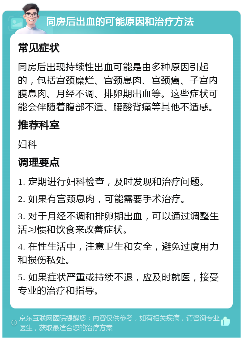 同房后出血的可能原因和治疗方法 常见症状 同房后出现持续性出血可能是由多种原因引起的，包括宫颈糜烂、宫颈息肉、宫颈癌、子宫内膜息肉、月经不调、排卵期出血等。这些症状可能会伴随着腹部不适、腰酸背痛等其他不适感。 推荐科室 妇科 调理要点 1. 定期进行妇科检查，及时发现和治疗问题。 2. 如果有宫颈息肉，可能需要手术治疗。 3. 对于月经不调和排卵期出血，可以通过调整生活习惯和饮食来改善症状。 4. 在性生活中，注意卫生和安全，避免过度用力和损伤私处。 5. 如果症状严重或持续不退，应及时就医，接受专业的治疗和指导。