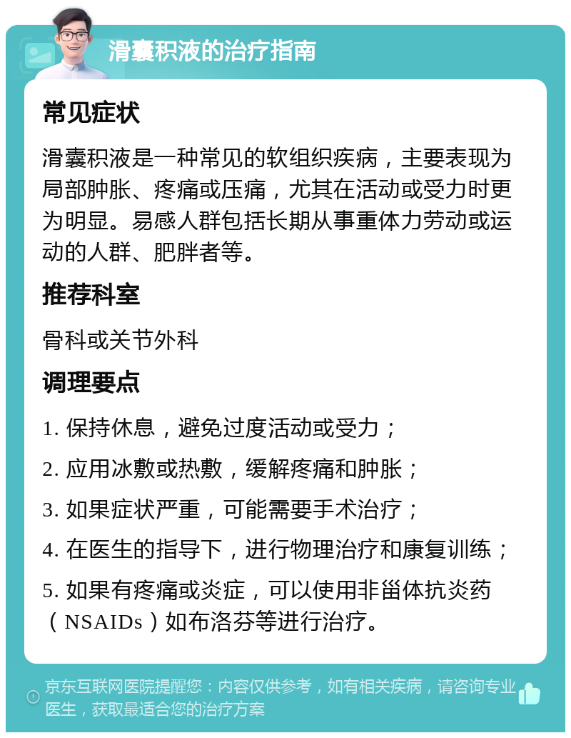 滑囊积液的治疗指南 常见症状 滑囊积液是一种常见的软组织疾病，主要表现为局部肿胀、疼痛或压痛，尤其在活动或受力时更为明显。易感人群包括长期从事重体力劳动或运动的人群、肥胖者等。 推荐科室 骨科或关节外科 调理要点 1. 保持休息，避免过度活动或受力； 2. 应用冰敷或热敷，缓解疼痛和肿胀； 3. 如果症状严重，可能需要手术治疗； 4. 在医生的指导下，进行物理治疗和康复训练； 5. 如果有疼痛或炎症，可以使用非甾体抗炎药（NSAIDs）如布洛芬等进行治疗。