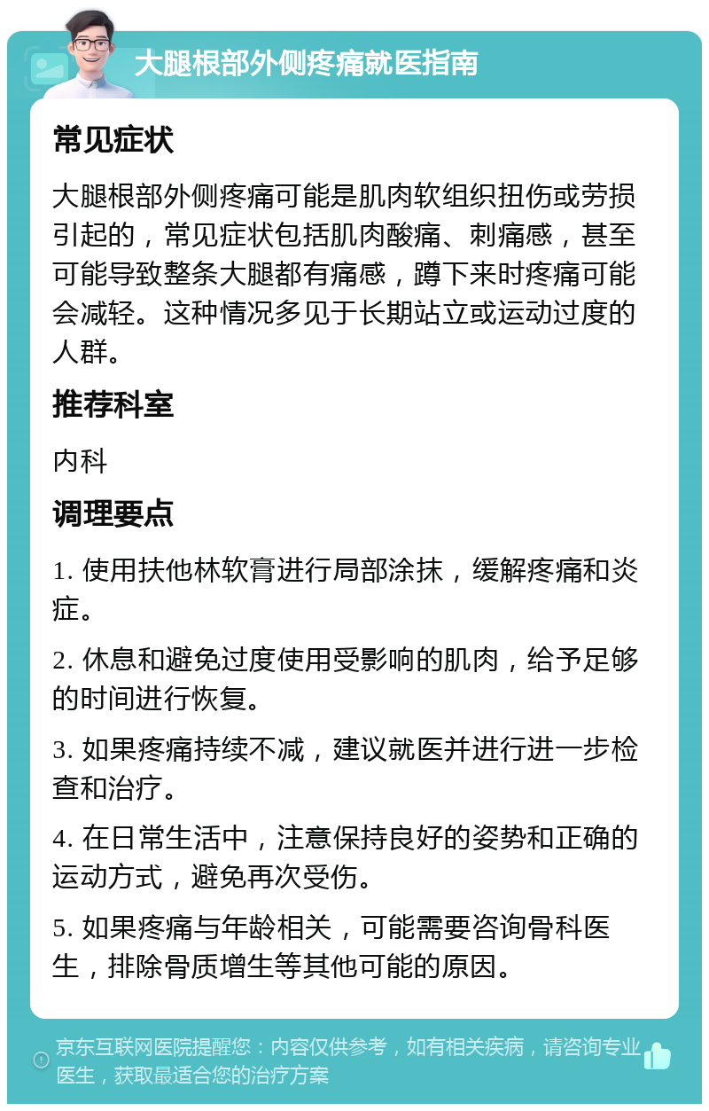 大腿根部外侧疼痛就医指南 常见症状 大腿根部外侧疼痛可能是肌肉软组织扭伤或劳损引起的，常见症状包括肌肉酸痛、刺痛感，甚至可能导致整条大腿都有痛感，蹲下来时疼痛可能会减轻。这种情况多见于长期站立或运动过度的人群。 推荐科室 内科 调理要点 1. 使用扶他林软膏进行局部涂抹，缓解疼痛和炎症。 2. 休息和避免过度使用受影响的肌肉，给予足够的时间进行恢复。 3. 如果疼痛持续不减，建议就医并进行进一步检查和治疗。 4. 在日常生活中，注意保持良好的姿势和正确的运动方式，避免再次受伤。 5. 如果疼痛与年龄相关，可能需要咨询骨科医生，排除骨质增生等其他可能的原因。